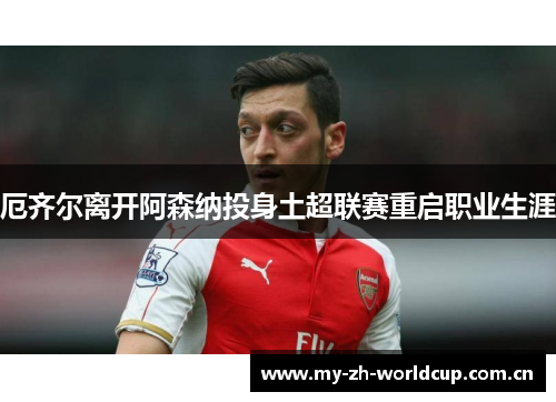 厄齐尔离开阿森纳投身土超联赛重启职业生涯 厄齐尔离开阿森纳投身土超联赛重启职业生涯